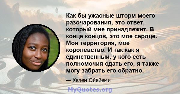 Как бы ужасные шторм моего разочарования, это ответ, который мне принадлежит. В конце концов, это мое сердце. Моя территория, мое королевство. И так как я единственный, у кого есть полномочия сдать его, я также могу