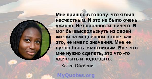 Мне пришло в голову, что я был несчастным. И это не было очень ужасно. Нет срочности, ничего. Я мог бы выскользнуть из своей жизни на медленной волне, как это, не имело значения. Мне не нужно быть счастливым. Все, что