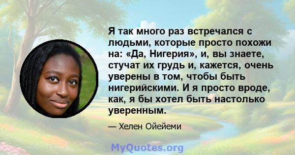 Я так много раз встречался с людьми, которые просто похожи на: «Да, Нигерия», и, вы знаете, стучат их грудь и, кажется, очень уверены в том, чтобы быть нигерийскими. И я просто вроде, как, я бы хотел быть настолько