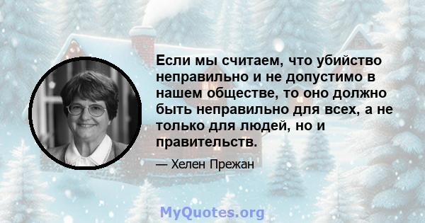 Если мы считаем, что убийство неправильно и не допустимо в нашем обществе, то оно должно быть неправильно для всех, а не только для людей, но и правительств.