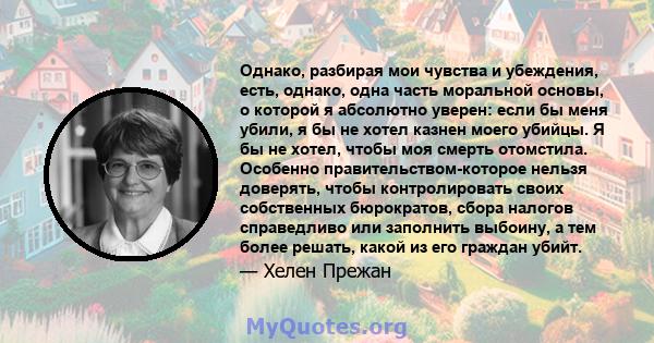 Однако, разбирая мои чувства и убеждения, есть, однако, одна часть моральной основы, о которой я абсолютно уверен: если бы меня убили, я бы не хотел казнен моего убийцы. Я бы не хотел, чтобы моя смерть отомстила.