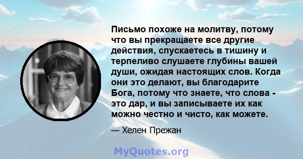 Письмо похоже на молитву, потому что вы прекращаете все другие действия, спускаетесь в тишину и терпеливо слушаете глубины вашей души, ожидая настоящих слов. Когда они это делают, вы благодарите Бога, потому что знаете, 