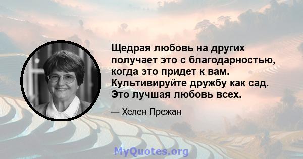 Щедрая любовь на других получает это с благодарностью, когда это придет к вам. Культивируйте дружбу как сад. Это лучшая любовь всех.