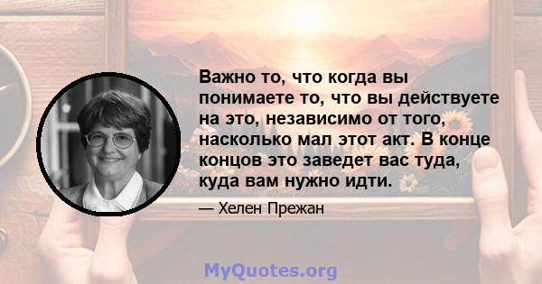 Важно то, что когда вы понимаете то, что вы действуете на это, независимо от того, насколько мал этот акт. В конце концов это заведет вас туда, куда вам нужно идти.