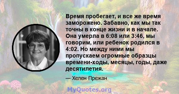 Время пробегает, и все же время заморожено. Забавно, как мы так точны в конце жизни и в начале. Она умерла в 6:08 или 3:46, мы говорим, или ребенок родился в 4:02. Но между ними мы пропускаем огромные образцы