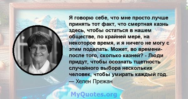 Я говорю себе, что мне просто лучше принять тот факт, что смертная казнь здесь, чтобы остаться в нашем обществе, по крайней мере, на некоторое время, и я ничего не могу с этим поделать. Может, во времени- после того,