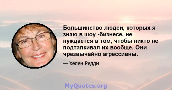 Большинство людей, которых я знаю в шоу -бизнесе, не нуждается в том, чтобы никто не подталкивал их вообще. Они чрезвычайно агрессивны.