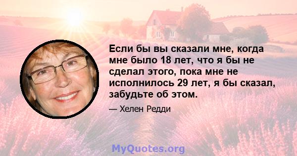 Если бы вы сказали мне, когда мне было 18 лет, что я бы не сделал этого, пока мне не исполнилось 29 лет, я бы сказал, забудьте об этом.