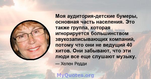 Моя аудитория-детские бумеры, основная часть населения. Это также группа, которая игнорируется большинством звукозаписывающих компаний, потому что они не ведущий 40 хитов. Они забывают, что эти люди все еще слушают