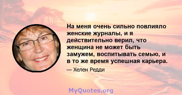 На меня очень сильно повлияло женские журналы, и я действительно верил, что женщина не может быть замужем, воспитывать семью, и в то же время успешная карьера.