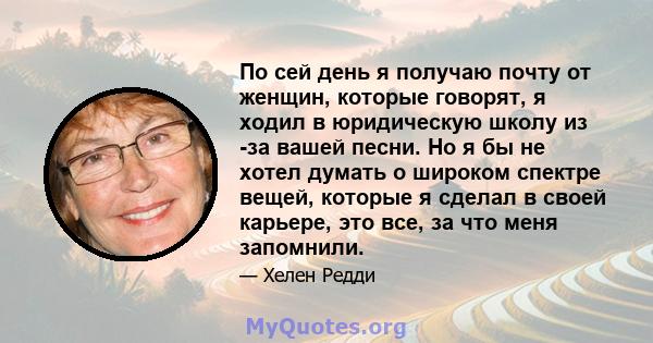 По сей день я получаю почту от женщин, которые говорят, я ходил в юридическую школу из -за вашей песни. Но я бы не хотел думать о широком спектре вещей, которые я сделал в своей карьере, это все, за что меня запомнили.