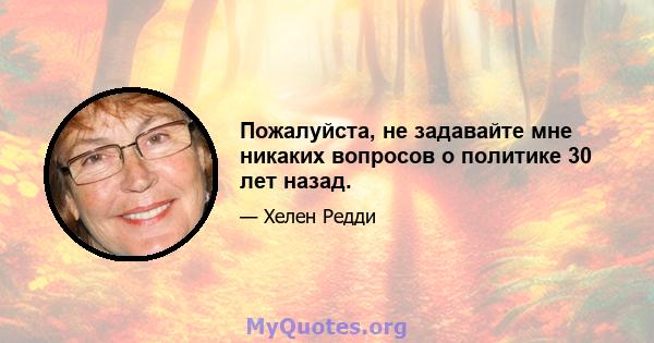 Пожалуйста, не задавайте мне никаких вопросов о политике 30 лет назад.