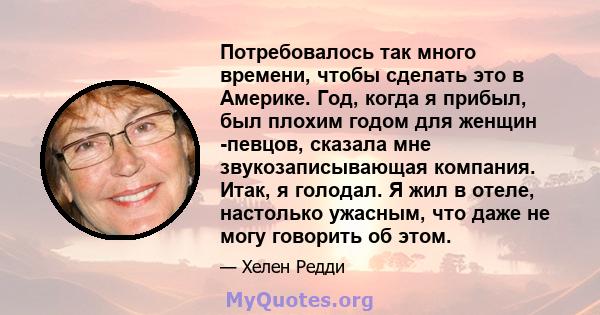 Потребовалось так много времени, чтобы сделать это в Америке. Год, когда я прибыл, был плохим годом для женщин -певцов, сказала мне звукозаписывающая компания. Итак, я голодал. Я жил в отеле, настолько ужасным, что даже 