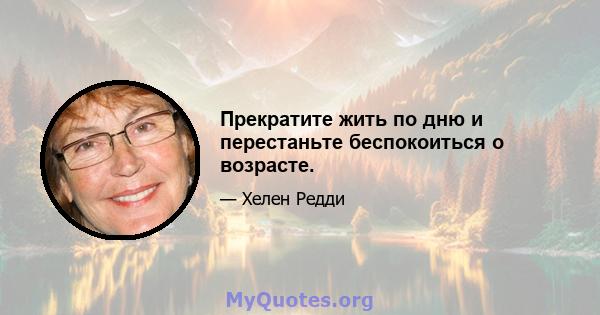 Прекратите жить по дню и перестаньте беспокоиться о возрасте.