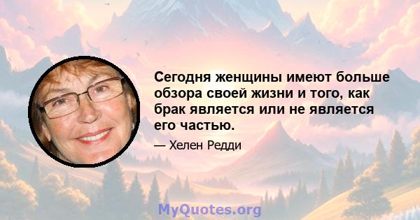 Сегодня женщины имеют больше обзора своей жизни и того, как брак является или не является его частью.