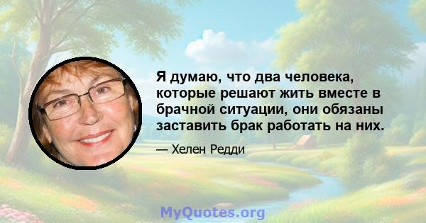 Я думаю, что два человека, которые решают жить вместе в брачной ситуации, они обязаны заставить брак работать на них.