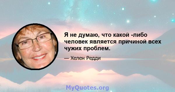 Я не думаю, что какой -либо человек является причиной всех чужих проблем.