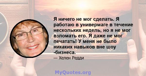 Я ничего не мог сделать. Я работаю в универмаге в течение нескольких недель, но я не мог взломать его. Я даже не мог печатать! У меня не было никаких навыков вне шоу -бизнеса.