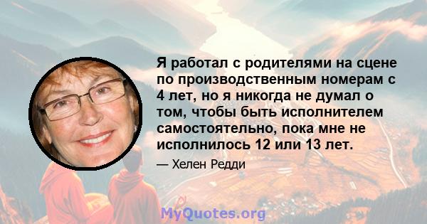 Я работал с родителями на сцене по производственным номерам с 4 лет, но я никогда не думал о том, чтобы быть исполнителем самостоятельно, пока мне не исполнилось 12 или 13 лет.