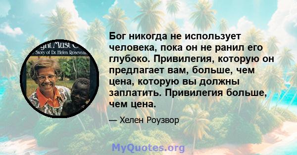 Бог никогда не использует человека, пока он не ранил его глубоко. Привилегия, которую он предлагает вам, больше, чем цена, которую вы должны заплатить. Привилегия больше, чем цена.