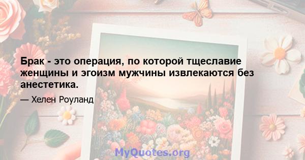 Брак - это операция, по которой тщеславие женщины и эгоизм мужчины извлекаются без анестетика.