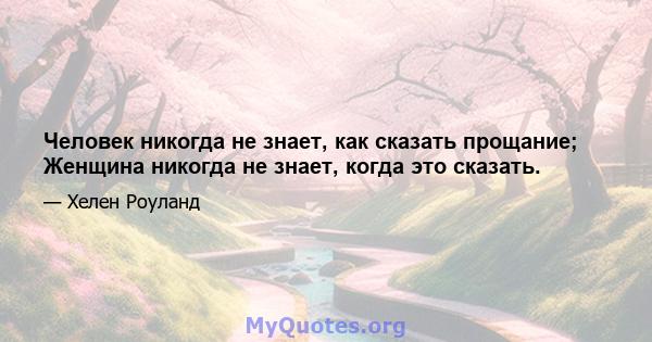 Человек никогда не знает, как сказать прощание; Женщина никогда не знает, когда это сказать.