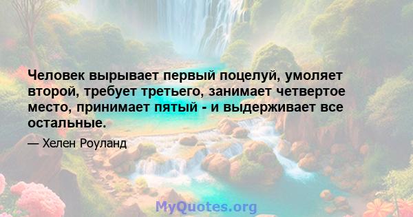 Человек вырывает первый поцелуй, умоляет второй, требует третьего, занимает четвертое место, принимает пятый - и выдерживает все остальные.