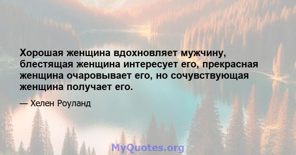 Хорошая женщина вдохновляет мужчину, блестящая женщина интересует его, прекрасная женщина очаровывает его, но сочувствующая женщина получает его.