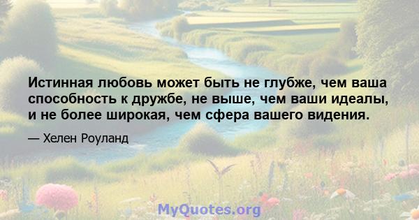 Истинная любовь может быть не глубже, чем ваша способность к дружбе, не выше, чем ваши идеалы, и не более широкая, чем сфера вашего видения.