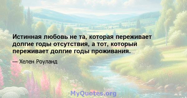 Истинная любовь не та, которая переживает долгие годы отсутствия, а тот, который переживает долгие годы проживания.