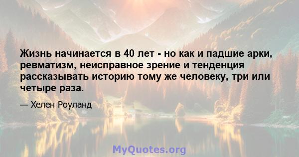 Жизнь начинается в 40 лет - но как и падшие арки, ревматизм, неисправное зрение и тенденция рассказывать историю тому же человеку, три или четыре раза.