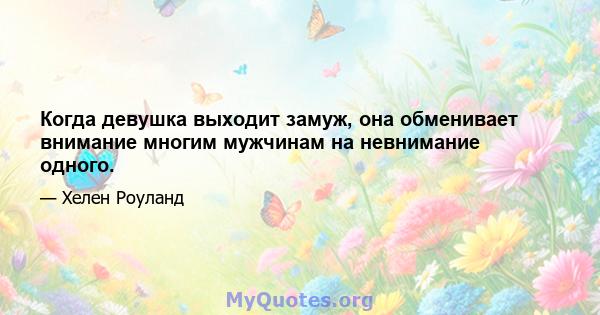 Когда девушка выходит замуж, она обменивает внимание многим мужчинам на невнимание одного.