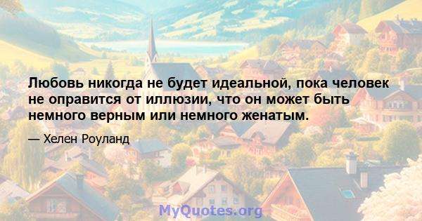 Любовь никогда не будет идеальной, пока человек не оправится от иллюзии, что он может быть немного верным или немного женатым.