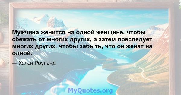 Мужчина женится на одной женщине, чтобы сбежать от многих других, а затем преследует многих других, чтобы забыть, что он женат на одной.