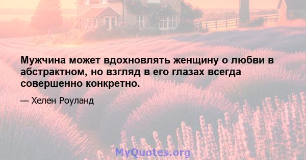 Мужчина может вдохновлять женщину о любви в абстрактном, но взгляд в его глазах всегда совершенно конкретно.