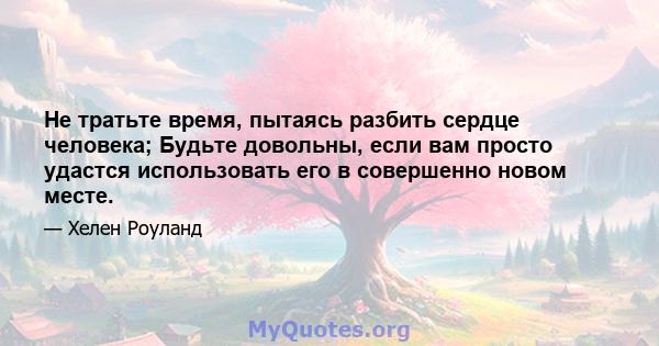 Не тратьте время, пытаясь разбить сердце человека; Будьте довольны, если вам просто удастся использовать его в совершенно новом месте.