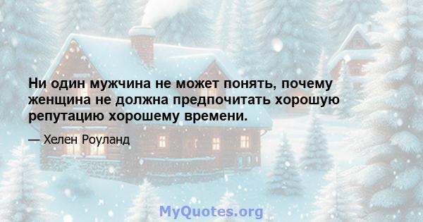 Ни один мужчина не может понять, почему женщина не должна предпочитать хорошую репутацию хорошему времени.