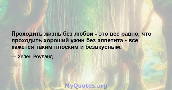 Проходить жизнь без любви - это все равно, что проходить хороший ужин без аппетита - все кажется таким плоским и безвкусным.