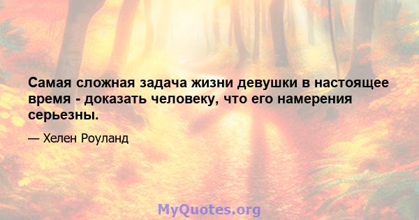 Самая сложная задача жизни девушки в настоящее время - доказать человеку, что его намерения серьезны.