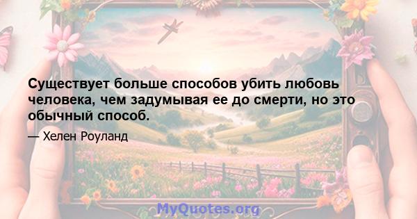 Существует больше способов убить любовь человека, чем задумывая ее до смерти, но это обычный способ.