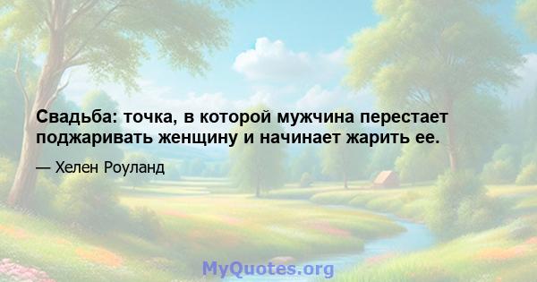 Свадьба: точка, в которой мужчина перестает поджаривать женщину и начинает жарить ее.