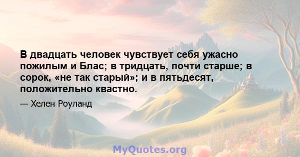 В двадцать человек чувствует себя ужасно пожилым и Блас; в тридцать, почти старше; в сорок, «не так старый»; и в пятьдесят, положительно квастно.