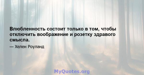 Влюбленность состоит только в том, чтобы отключить воображение и розетку здравого смысла.