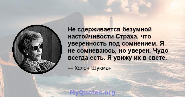 Не сдерживается безумной настойчивости Страха, что уверенность под сомнением. Я не сомневаюсь, но уверен. Чудо всегда есть. Я увижу их в свете.