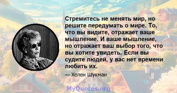 Стремитесь не менять мир, но решите передумать о мире. То, что вы видите, отражает ваше мышление. И ваше мышление, но отражает ваш выбор того, что вы хотите увидеть. Если вы судите людей, у вас нет времени любить их.