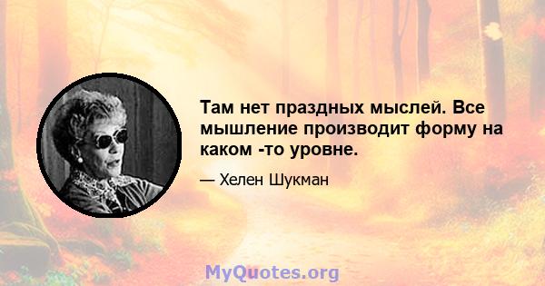 Там нет праздных мыслей. Все мышление производит форму на каком -то уровне.