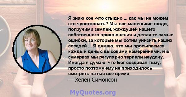 Я знаю кое -что стыдно ... как мы не можем это чувствовать? Мы все маленькие люди, ползучими землей, жаждущей нашего собственного приключения и делая те самые ошибки, за которые мы хотим унизить наших соседей ... Я