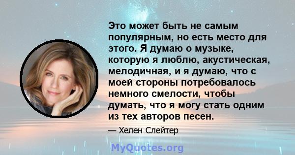 Это может быть не самым популярным, но есть место для этого. Я думаю о музыке, которую я люблю, акустическая, мелодичная, и я думаю, что с моей стороны потребовалось немного смелости, чтобы думать, что я могу стать