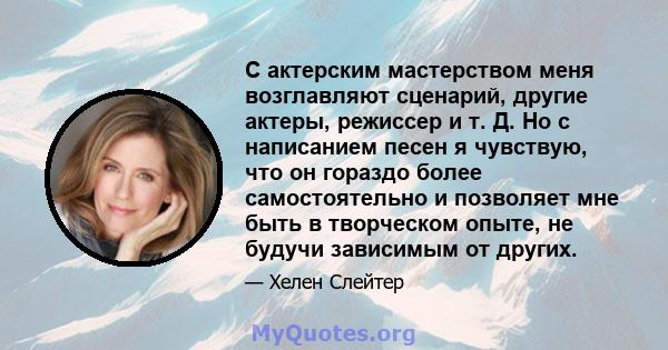 С актерским мастерством меня возглавляют сценарий, другие актеры, режиссер и т. Д. Но с написанием песен я чувствую, что он гораздо более самостоятельно и позволяет мне быть в творческом опыте, не будучи зависимым от