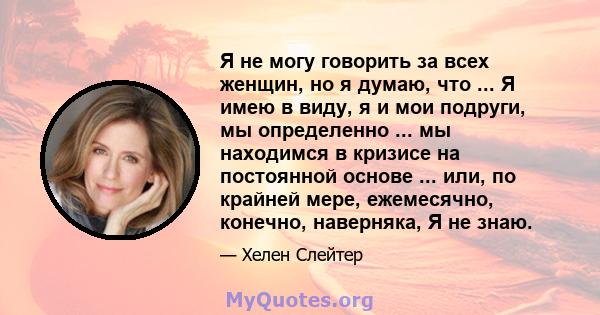 Я не могу говорить за всех женщин, но я думаю, что ... Я имею в виду, я и мои подруги, мы определенно ... мы находимся в кризисе на постоянной основе ... или, по крайней мере, ежемесячно, конечно, наверняка, Я не знаю.